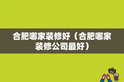 合肥哪家装修好（合肥哪家装修公司最好）