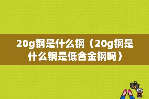 20g钢是什么钢（20g钢是什么钢是低合金钢吗）