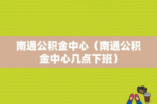 南通公积金中心（南通公积金中心几点下班）