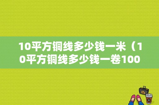 10平方铜线多少钱一米（10平方铜线多少钱一卷100米）