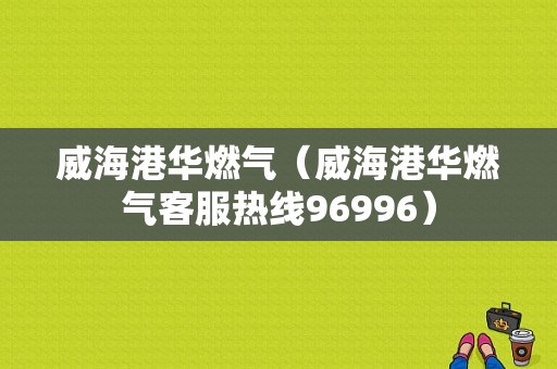 威海港华燃气（威海港华燃气客服热线96996）