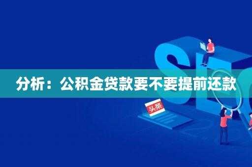 公积金提前还款划算吗（公积金提前还款划算吗?为什么很多人都说亏大了?）